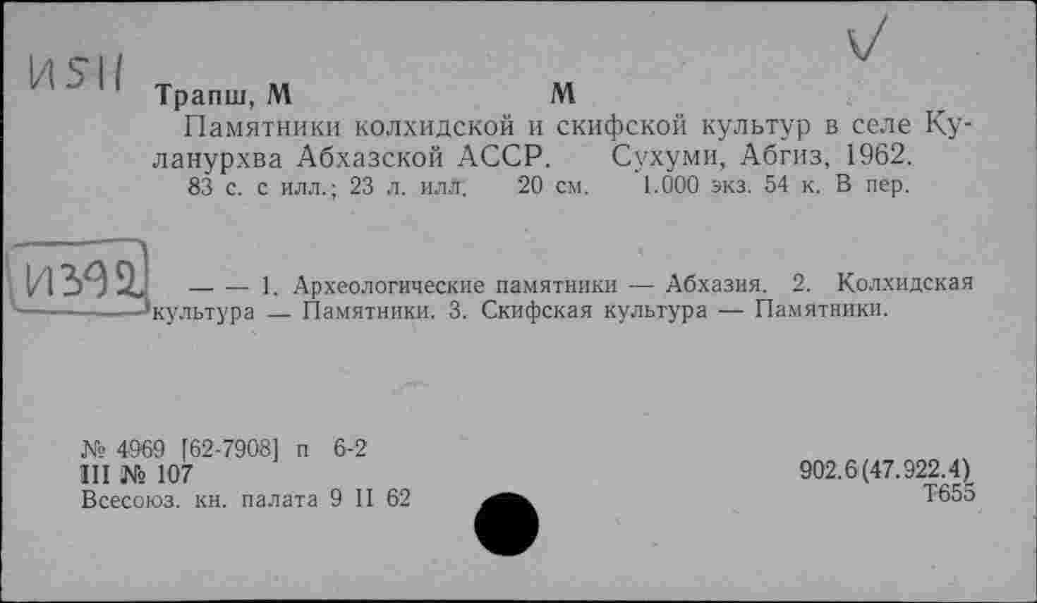 ﻿Трапш, М	М
Памятники колхидской и скифской культур в селе Ку-ланурхва Абхазской АССР. Сухуми, Абгиз, 1962.
83 с. с илл.; 23 л. илл. 20 см. 1.000 экз. 54 к. В пер.
И302.
—. — 1. Археологические памятники ■— Абхазия. 2. Колхидская 'культура — Памятники. 3. Скифская культура — Памятники.
№ 4969 [62-7908] п 6-2
III № 107
Всесоюз. кн. палата 9 II 62
902.6(47.922.4)
Т655